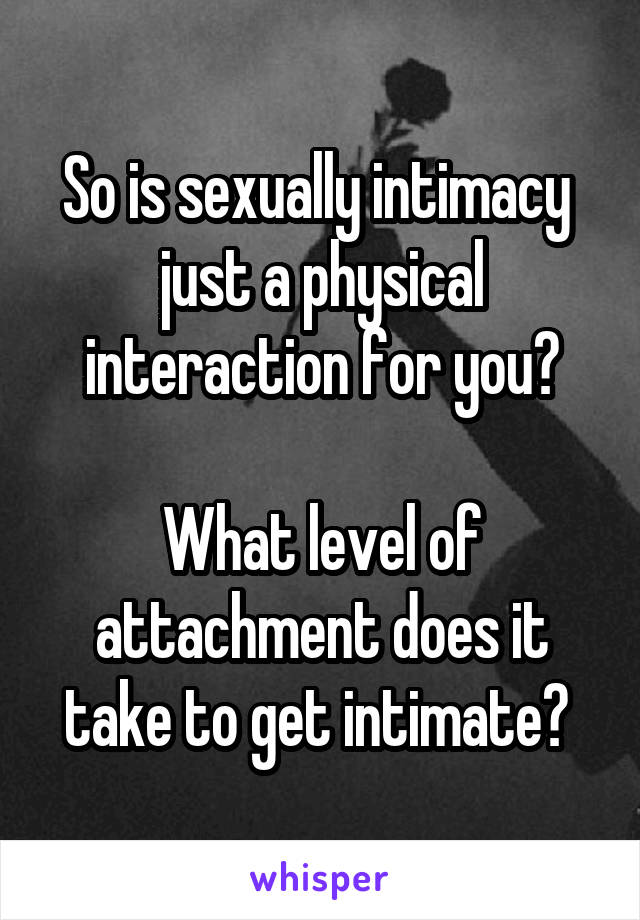 So is sexually intimacy  just a physical interaction for you?

What level of attachment does it take to get intimate? 