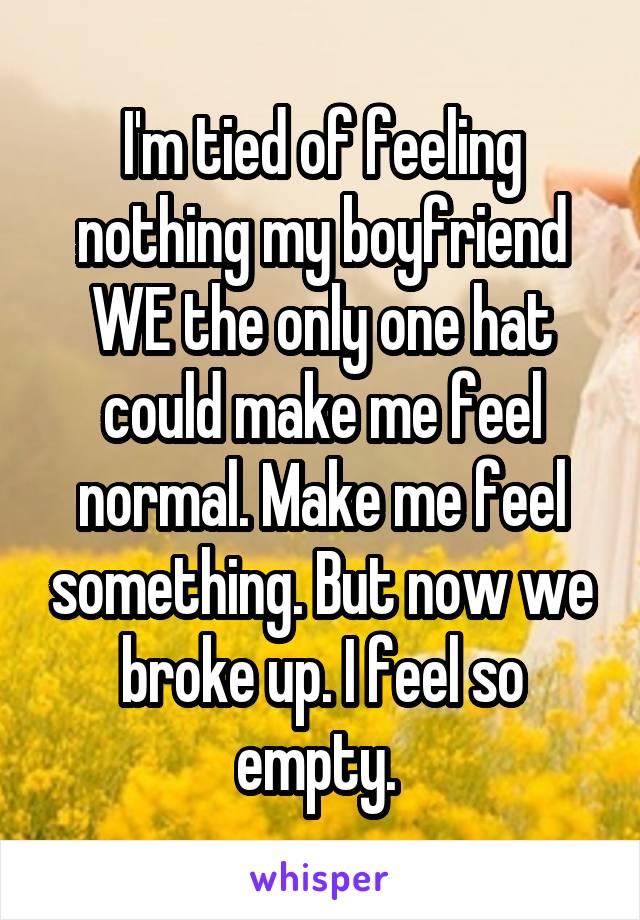 I'm tied of feeling nothing my boyfriend WE the only one hat could make me feel normal. Make me feel something. But now we broke up. I feel so empty. 