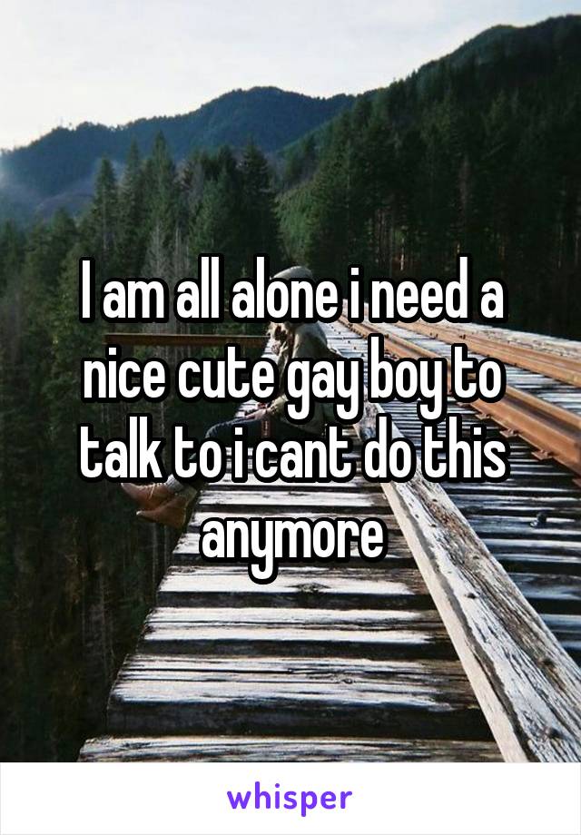 I am all alone i need a nice cute gay boy to talk to i cant do this anymore