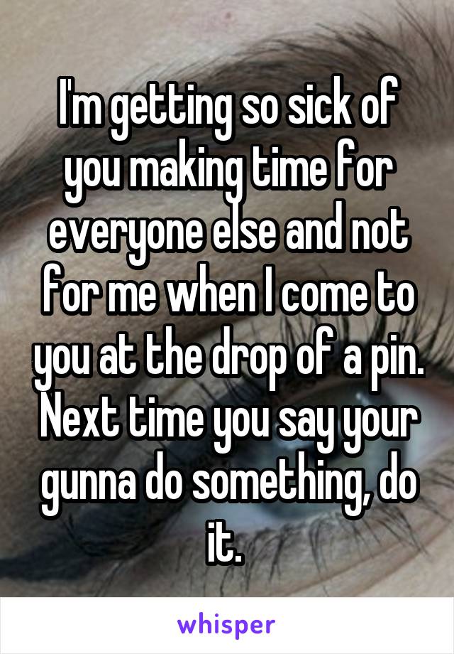 I'm getting so sick of you making time for everyone else and not for me when I come to you at the drop of a pin. Next time you say your gunna do something, do it. 