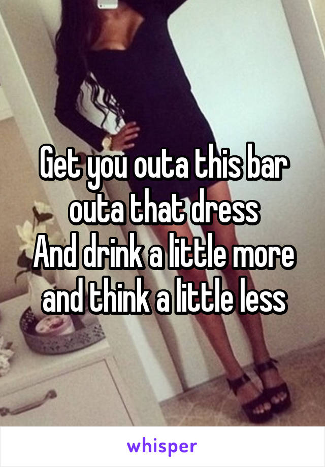 Get you outa this bar outa that dress
And drink a little more and think a little less