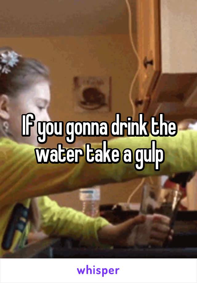 If you gonna drink the water take a gulp