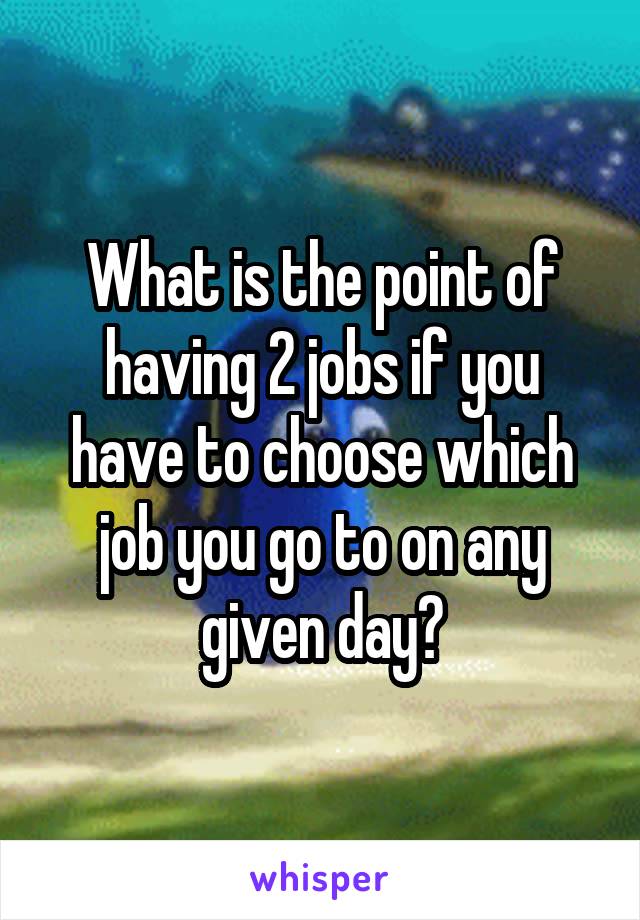 What is the point of having 2 jobs if you have to choose which job you go to on any given day?