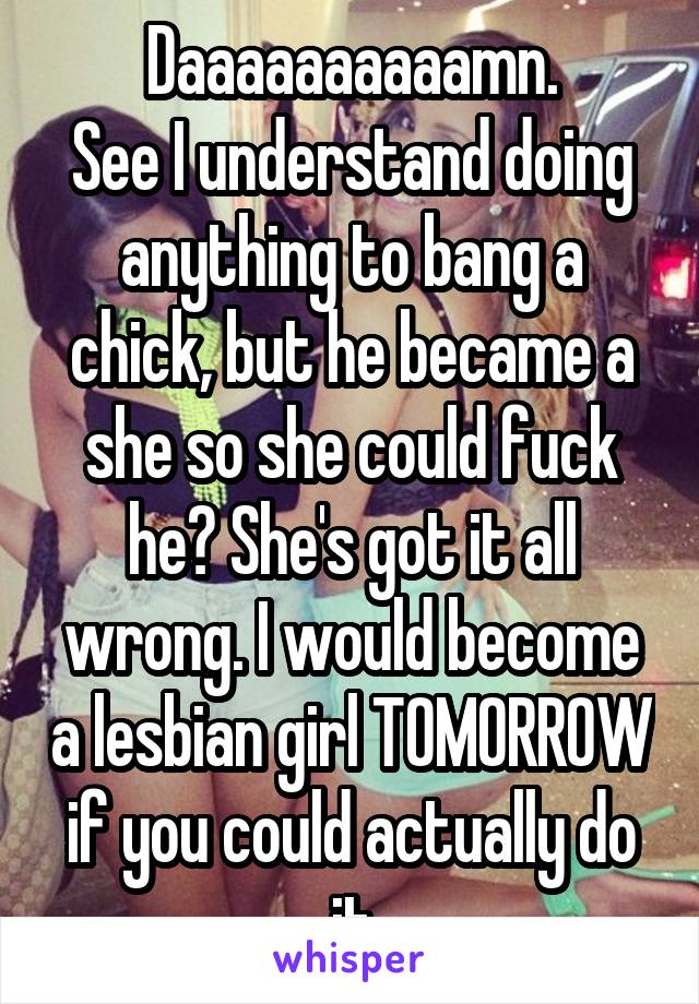 Daaaaaaaaaamn.
See I understand doing anything to bang a chick, but he became a she so she could fuck he? She's got it all wrong. I would become a lesbian girl TOMORROW if you could actually do it