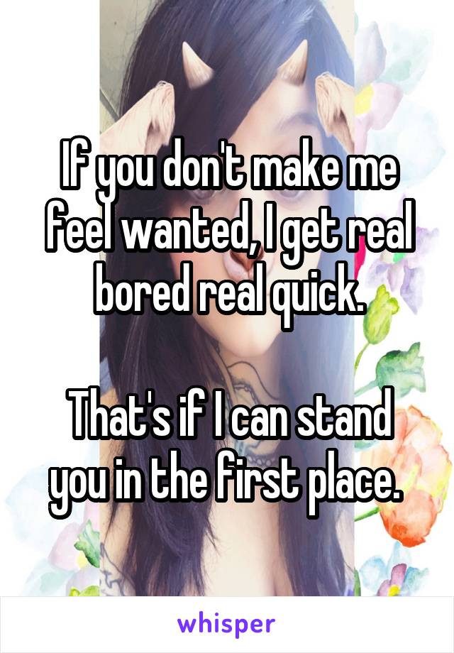 If you don't make me feel wanted, I get real bored real quick.

That's if I can stand you in the first place. 