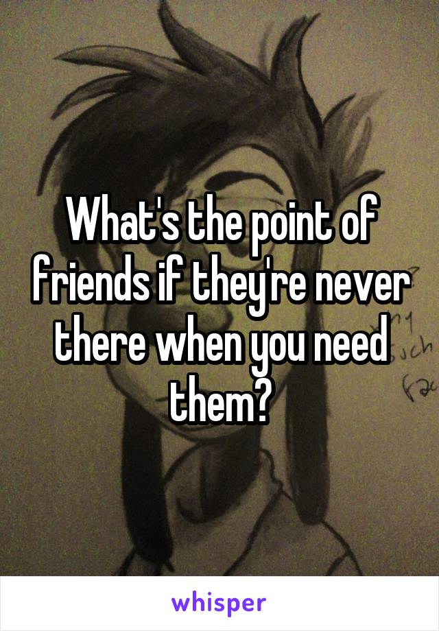 What's the point of friends if they're never there when you need them?