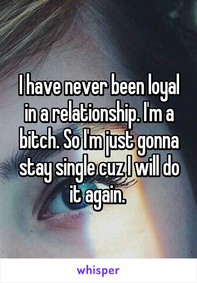 I have never been loyal in a relationship. I'm a bitch. So I'm just gonna stay single cuz I will do it again. 