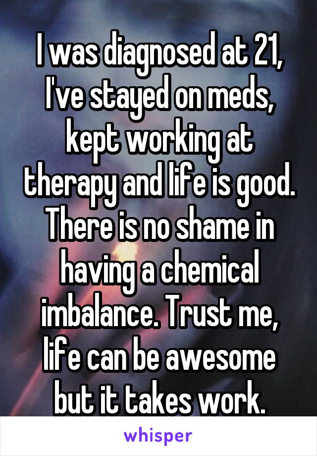 I was diagnosed at 21, I've stayed on meds, kept working at therapy and life is good. There is no shame in having a chemical imbalance. Trust me, life can be awesome but it takes work.