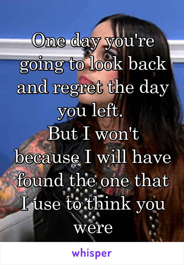 One day you're going to look back and regret the day you left. 
But I won't because I will have found the one that I use to think you were