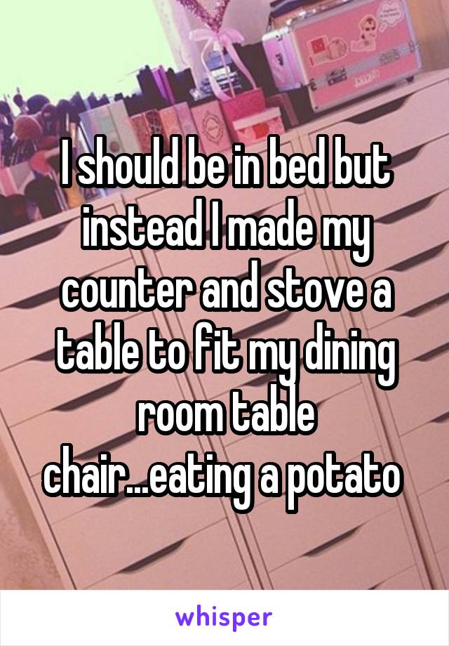 I should be in bed but instead I made my counter and stove a table to fit my dining room table chair...eating a potato 