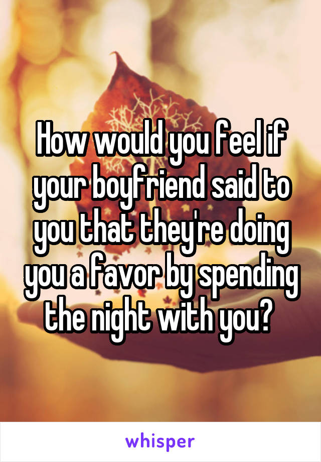 How would you feel if your boyfriend said to you that they're doing you a favor by spending the night with you? 