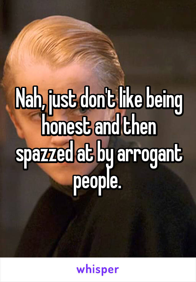 Nah, just don't like being honest and then spazzed at by arrogant people. 