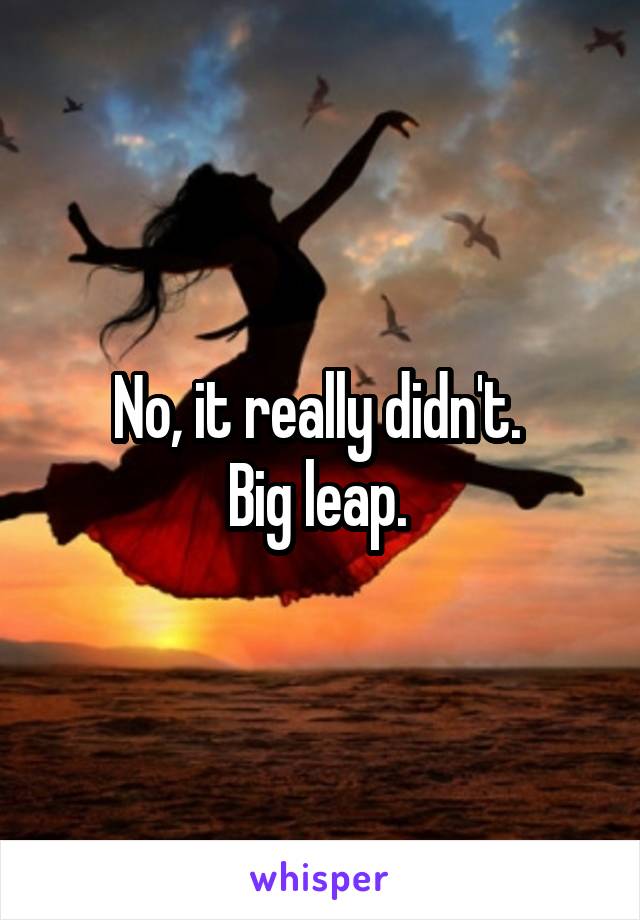 No, it really didn't. 
Big leap. 