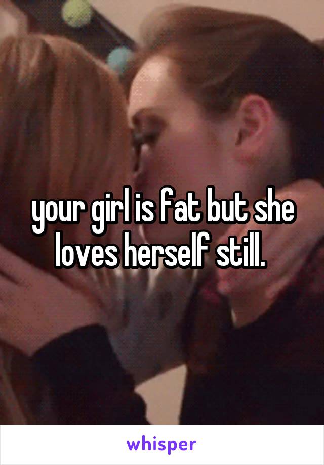 your girl is fat but she loves herself still. 