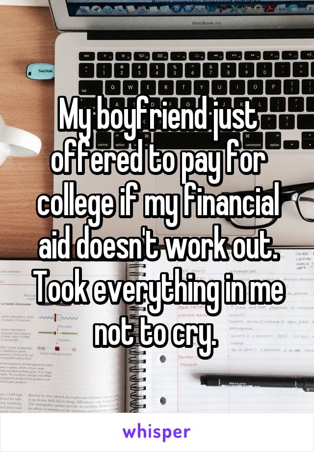 My boyfriend just offered to pay for college if my financial aid doesn't work out. Took everything in me not to cry. 