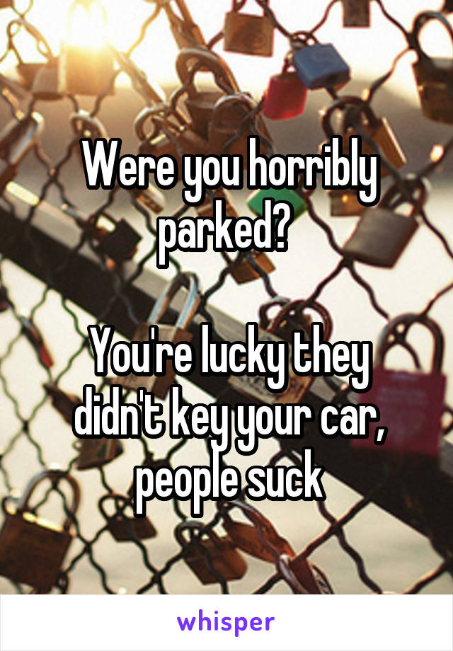 Were you horribly parked? 

You're lucky they didn't key your car, people suck