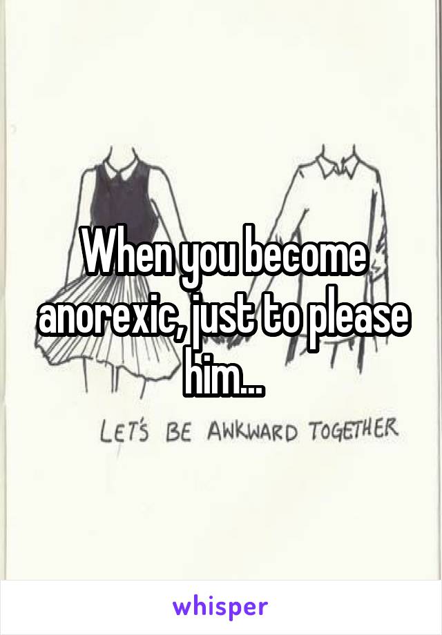 When you become anorexic, just to please him...