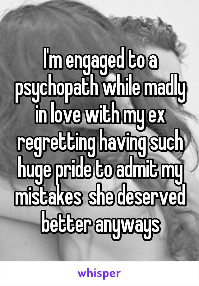 I'm engaged to a psychopath while madly in love with my ex regretting having such huge pride to admit my mistakes  she deserved better anyways