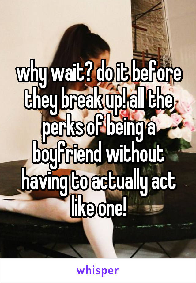 why wait? do it before they break up! all the perks of being a boyfriend without having to actually act like one!