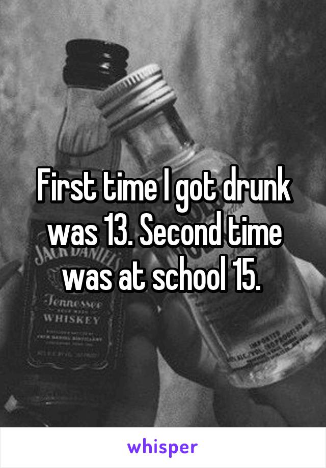 First time I got drunk was 13. Second time was at school 15. 