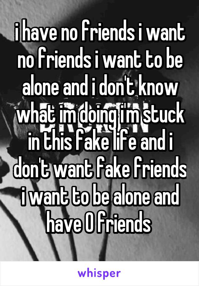 i have no friends i want no friends i want to be alone and i don't know what im doing i'm stuck in this fake life and i don't want fake friends i want to be alone and have 0 friends 
