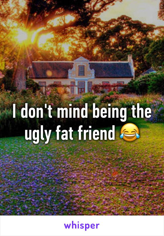 I don't mind being the ugly fat friend 😂