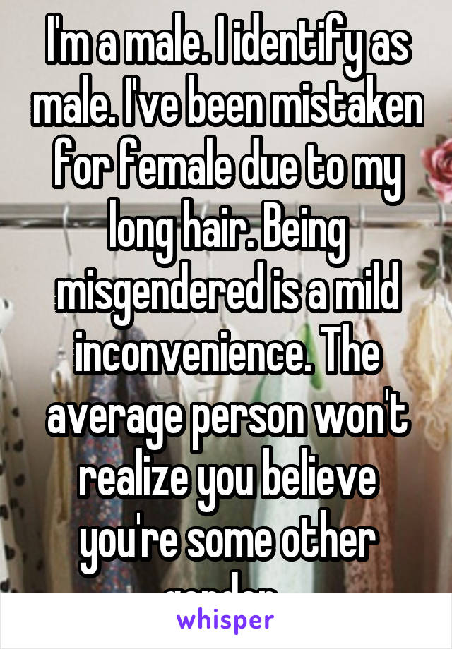 I'm a male. I identify as male. I've been mistaken for female due to my long hair. Being misgendered is a mild inconvenience. The average person won't realize you believe you're some other gender. 