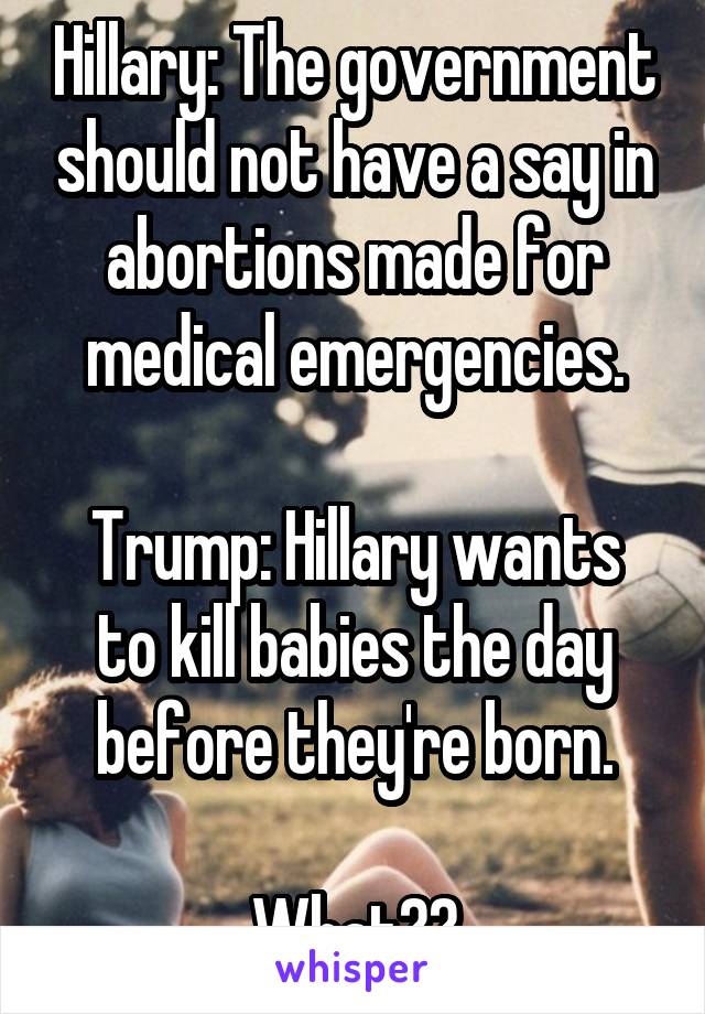 Hillary: The government should not have a say in abortions made for medical emergencies.

Trump: Hillary wants to kill babies the day before they're born.

What??