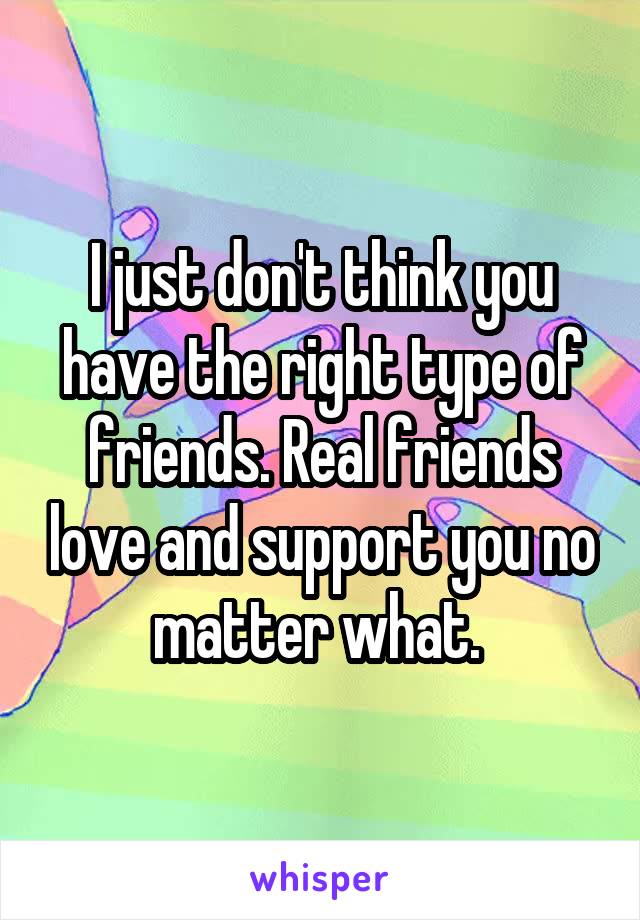 I just don't think you have the right type of friends. Real friends love and support you no matter what. 