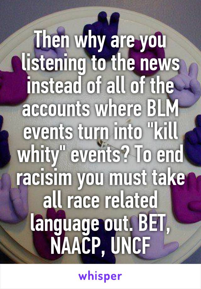 Then why are you listening to the news instead of all of the accounts where BLM events turn into "kill whity" events? To end racisim you must take all race related language out. BET, NAACP, UNCF