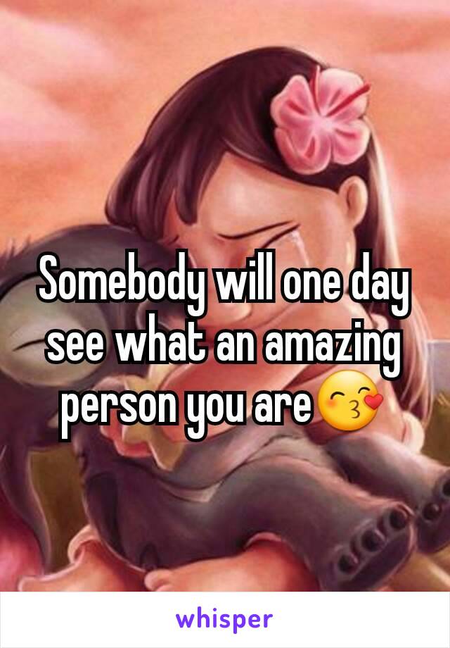 Somebody will one day see what an amazing person you are😙