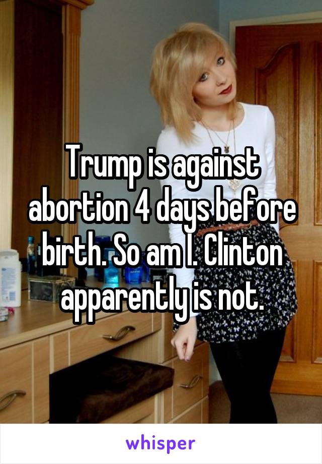 Trump is against abortion 4 days before birth. So am I. Clinton apparently is not.