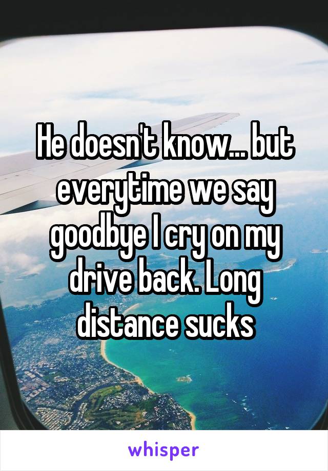 He doesn't know... but everytime we say goodbye I cry on my drive back. Long distance sucks