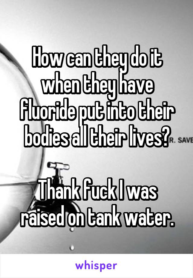 How can they do it when they have fluoride put into their bodies all their lives?

Thank fuck I was raised on tank water.