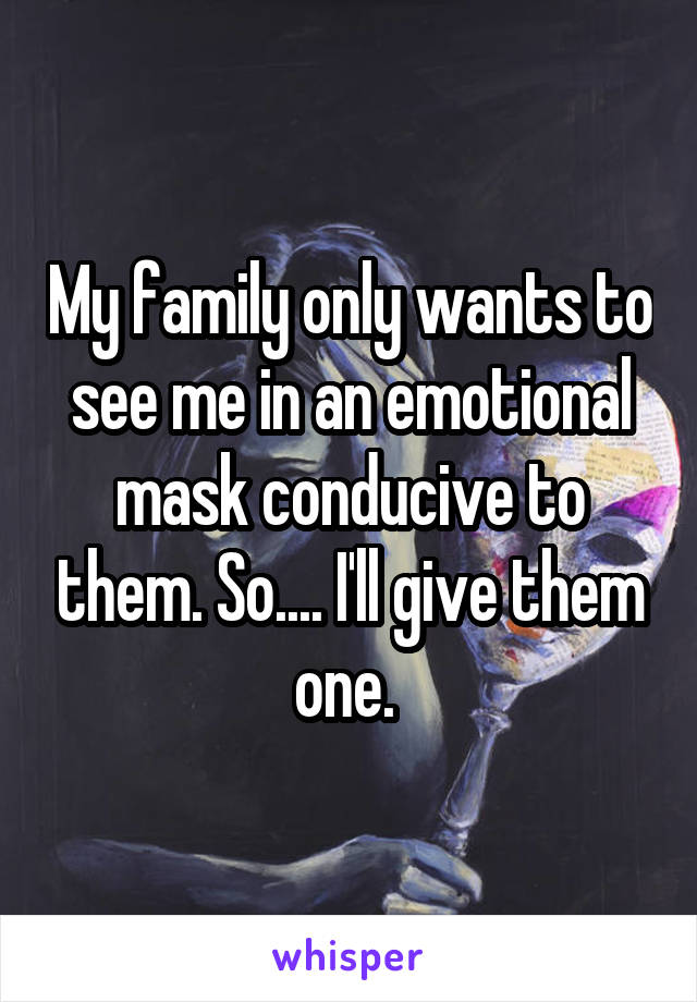 My family only wants to see me in an emotional mask conducive to them. So.... I'll give them one. 