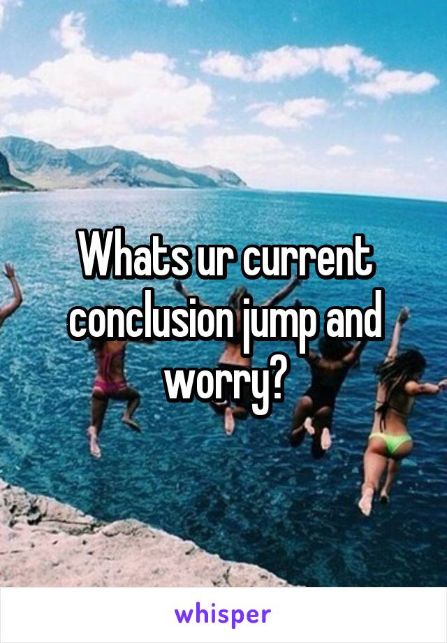 Whats ur current conclusion jump and worry?