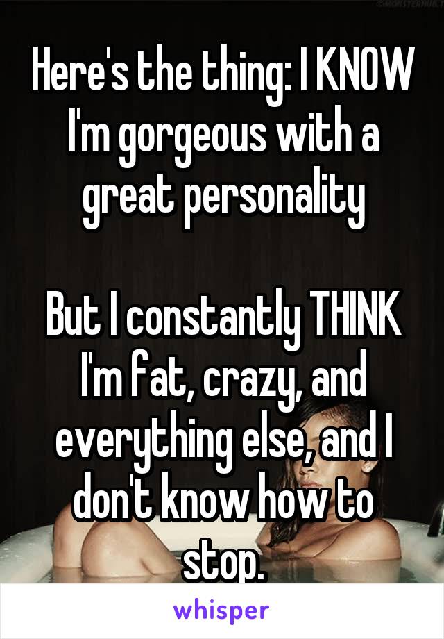 Here's the thing: I KNOW I'm gorgeous with a great personality

But I constantly THINK I'm fat, crazy, and everything else, and I don't know how to stop.