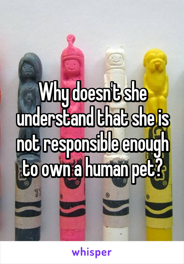 Why doesn't she understand that she is not responsible enough to own a human pet?