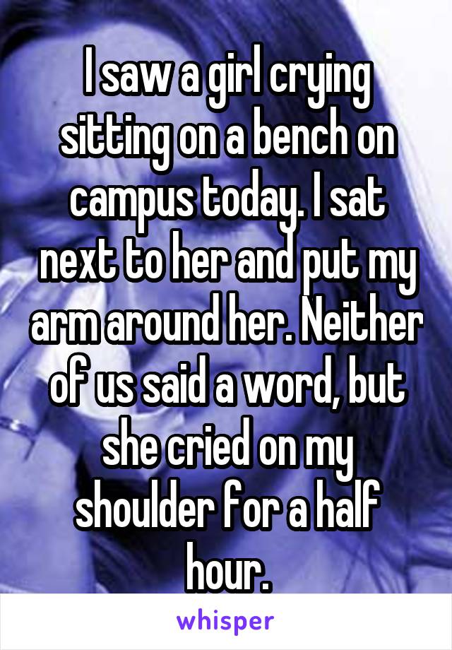 I saw a girl crying sitting on a bench on campus today. I sat next to her and put my arm around her. Neither of us said a word, but she cried on my shoulder for a half hour.