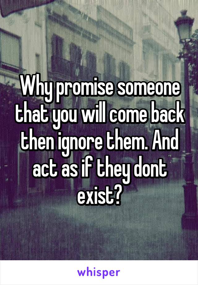 Why promise someone that you will come back then ignore them. And act as if they dont exist?