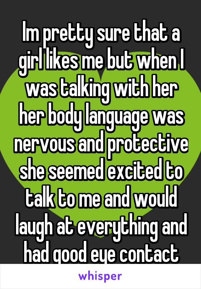 Im pretty sure that a girl likes me but when I was talking with her her body language was nervous and protective she seemed excited to talk to me and would laugh at everything and had good eye contact