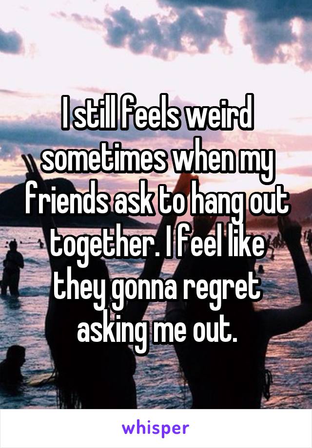 I still feels weird sometimes when my friends ask to hang out together. I feel like they gonna regret asking me out.