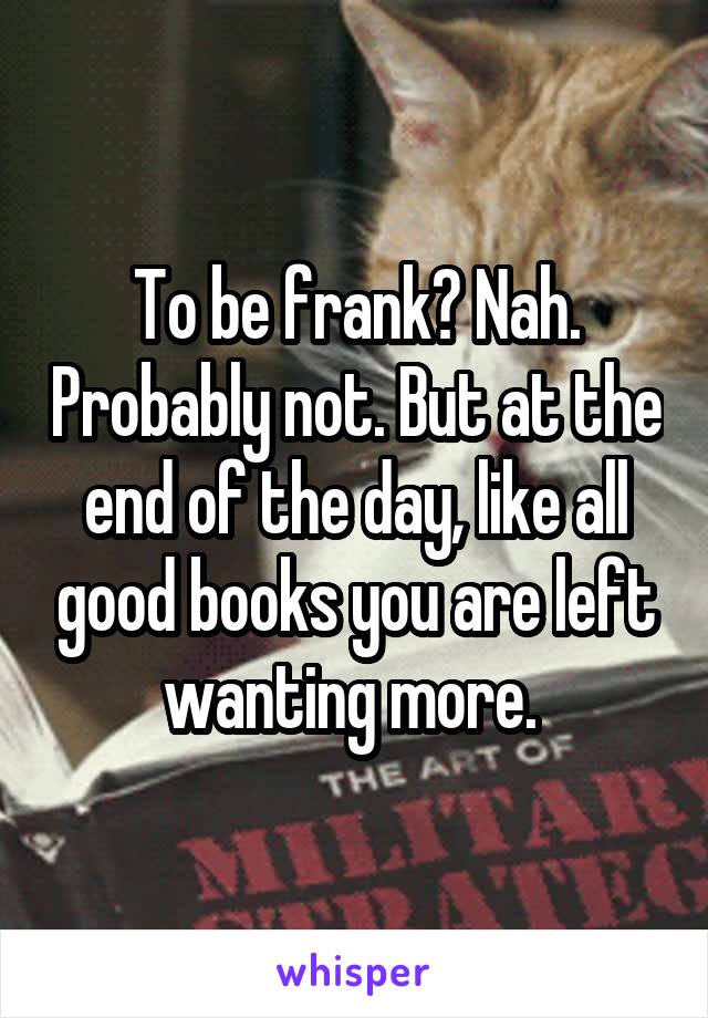 To be frank? Nah. Probably not. But at the end of the day, like all good books you are left wanting more. 