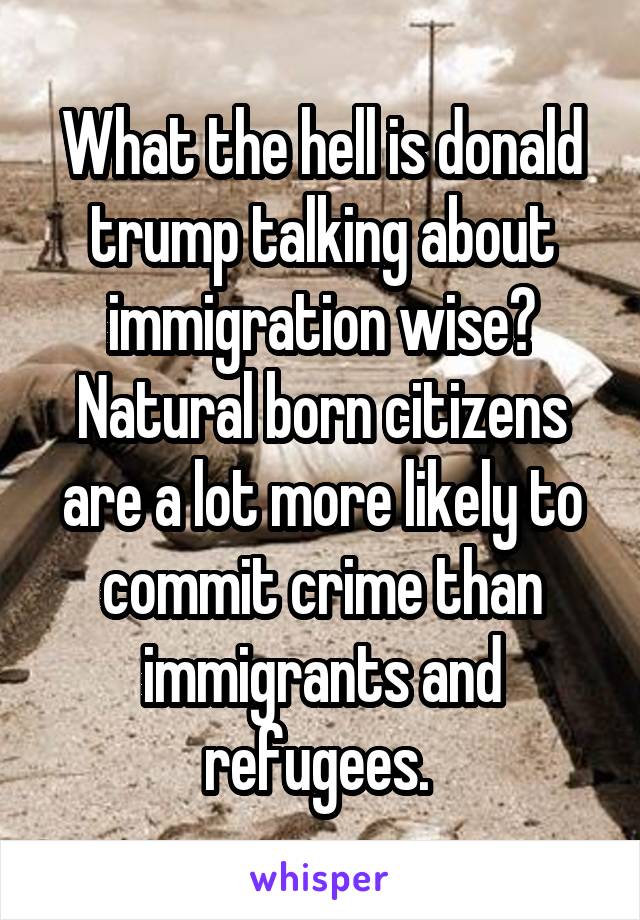 What the hell is donald trump talking about immigration wise? Natural born citizens are a lot more likely to commit crime than immigrants and refugees. 