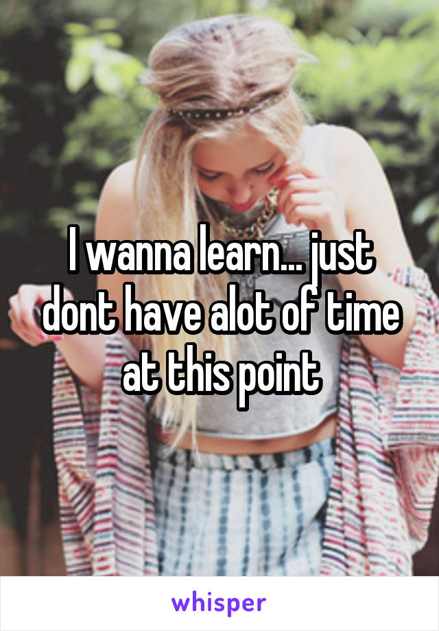 I wanna learn... just dont have alot of time at this point