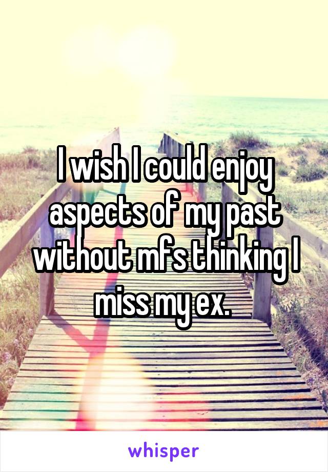 I wish I could enjoy aspects of my past without mfs thinking I miss my ex. 