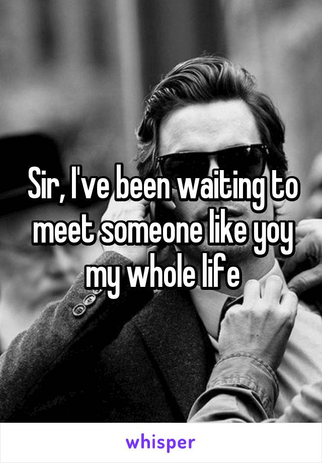 Sir, I've been waiting to meet someone like yoy my whole life