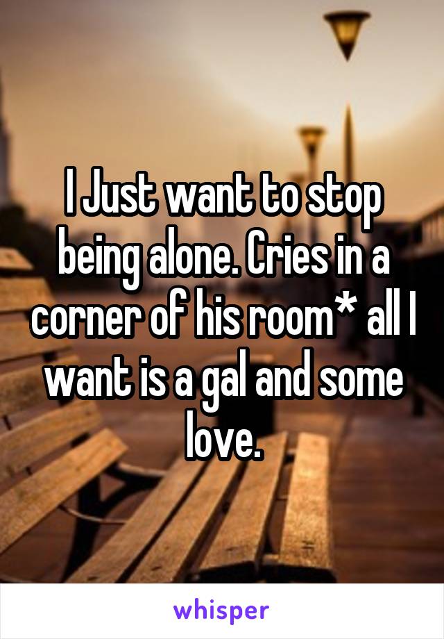 I Just want to stop being alone. Cries in a corner of his room* all I want is a gal and some love.