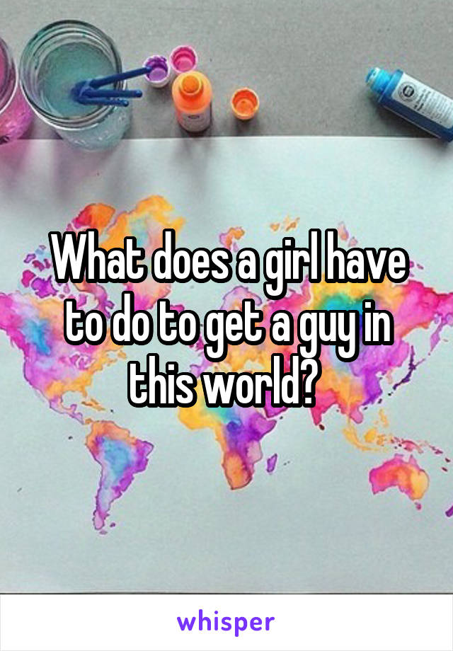 What does a girl have to do to get a guy in this world? 