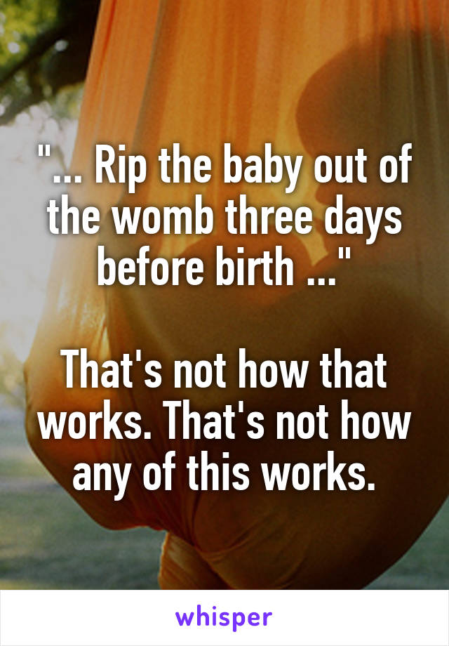 "... Rip the baby out of the womb three days before birth ..."

That's not how that works. That's not how any of this works.